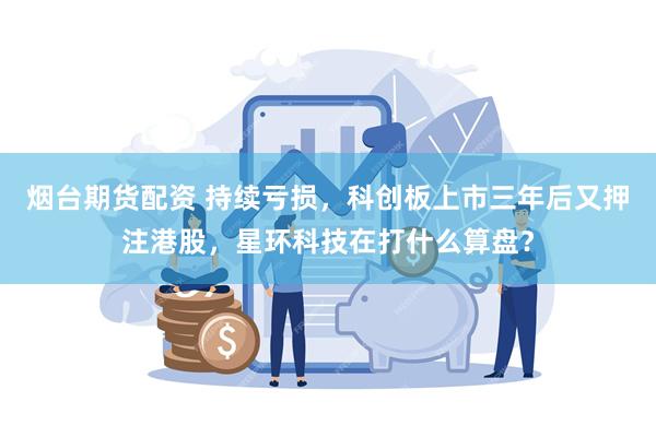烟台期货配资 持续亏损，科创板上市三年后又押注港股，星环科技在打什么算盘？