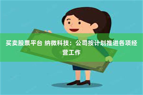 买卖股票平台 纳微科技:公司按计划推进各项经营工作