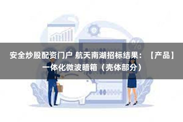 安全炒股配资门户 航天南湖招标结果：【产品】一体化微波暗箱（壳体部分）