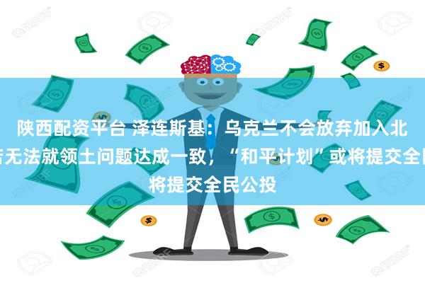 陕西配资平台 泽连斯基:乌克兰不会放弃加入北约!若无法就领土问题达成一致,“和平计划”或将提交全民公投